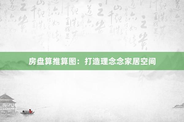 房盘算推算图：打造理念念家居空间